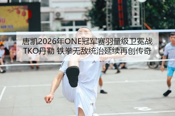 唐凯2026年ONE冠军赛羽量级卫冕战TKO丹勒 铁拳无敌统治延续再创传奇